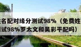 免费姓名配对缘分测试98%（免费姓名配对缘分测试98%罗太文和吴彩平配吗）