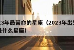 2023年最苦命的星座（2023年出生的人是什么星座）