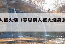 梦见别人被火烧（梦见别人被火烧身意味着什么）