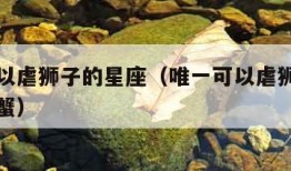 唯一可以虐狮子的星座（唯一可以虐狮子的星座是巨蟹）