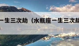 水瓶座一生三次劫（水瓶座一生三次劫渡过后的表现）